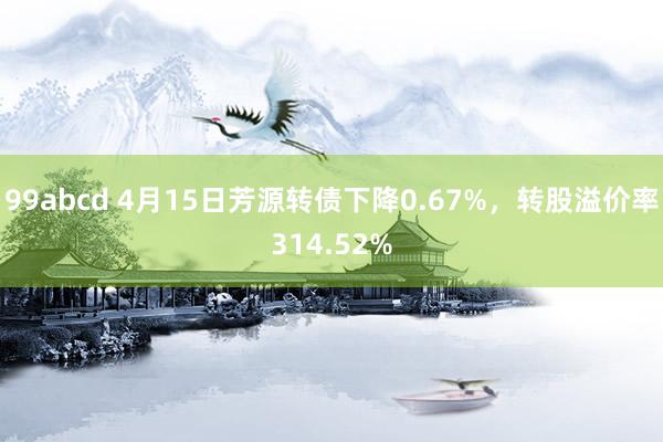 99abcd 4月15日芳源转债下降0.67%，转股溢价率314.52%