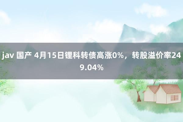 jav 国产 4月15日锂科转债高涨0%，转股溢价率249.04%