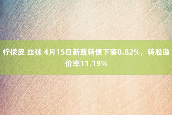 柠檬皮 丝袜 4月15日新致转债下落0.82%，转股溢价率11.19%