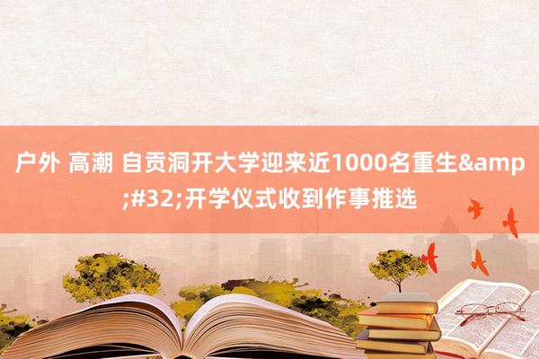 户外 高潮 自贡洞开大学迎来近1000名重生&#32;开学仪式收到作事推选
