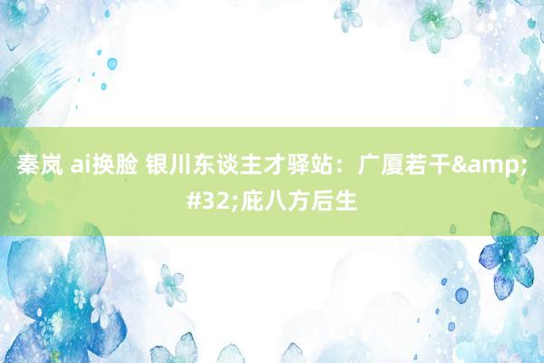 秦岚 ai换脸 银川东谈主才驿站：广厦若干&#32;庇八方后生