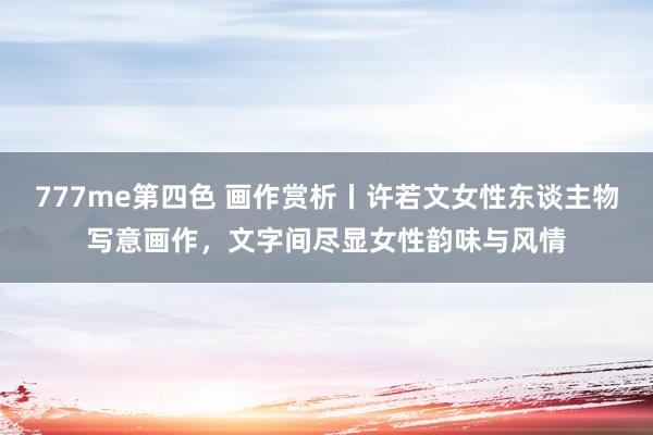 777me第四色 画作赏析丨许若文女性东谈主物写意画作，文字间尽显女性韵味与风情