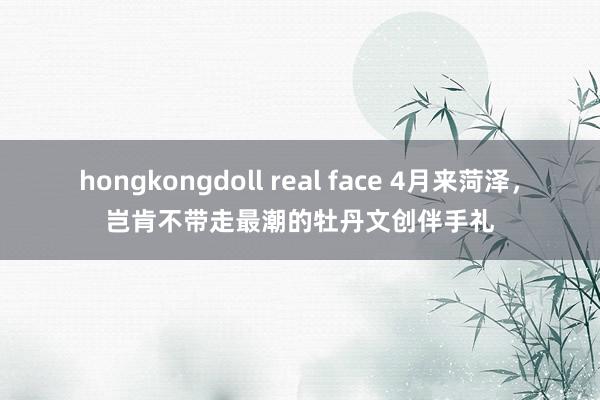hongkongdoll real face 4月来菏泽，岂肯不带走最潮的牡丹文创伴手礼