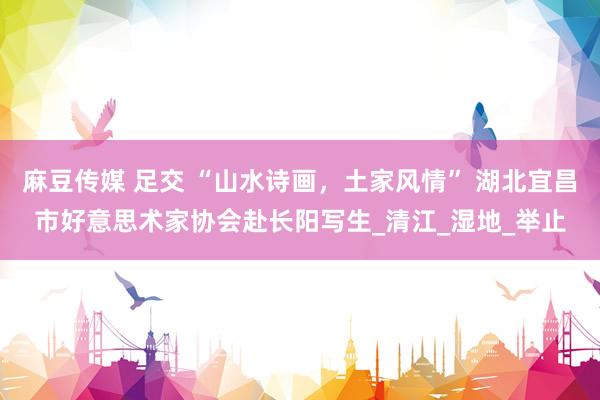 麻豆传媒 足交 “山水诗画，土家风情” 湖北宜昌市好意思术家协会赴长阳写生_清江_湿地_举止