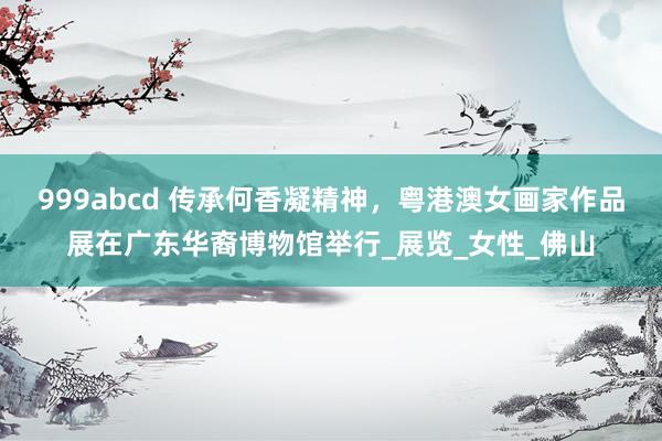 999abcd 传承何香凝精神，粤港澳女画家作品展在广东华裔博物馆举行_展览_女性_佛山