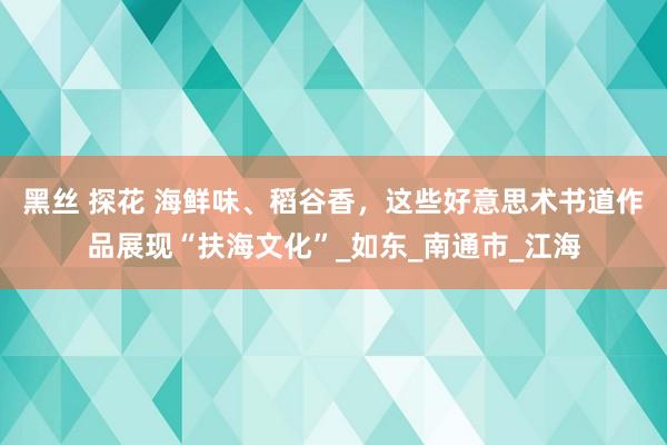 黑丝 探花 海鲜味、稻谷香，这些好意思术书道作品展现“扶海文化”_如东_南通市_江海