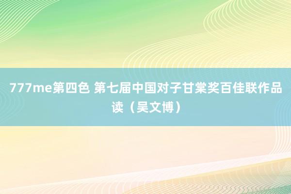 777me第四色 第七届中国对子甘棠奖百佳联作品读（吴文博）