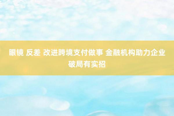 眼镜 反差 改进跨境支付做事 金融机构助力企业破局有实招