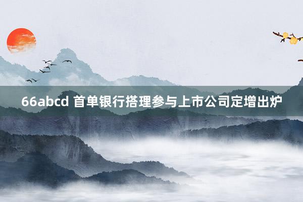 66abcd 首单银行搭理参与上市公司定增出炉