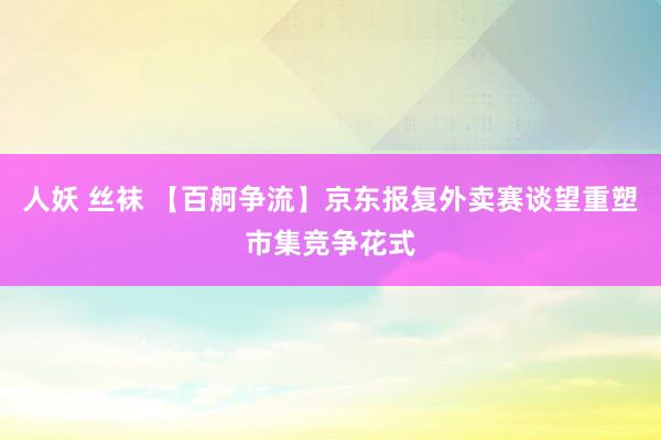 人妖 丝袜 【百舸争流】京东报复外卖赛谈望重塑市集竞争花式