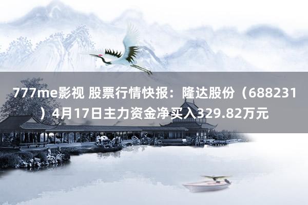 777me影视 股票行情快报：隆达股份（688231）4月17日主力资金净买入329.82万元