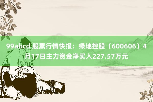 99abcd 股票行情快报：绿地控股（600606）4月17日主力资金净买入227.57万元