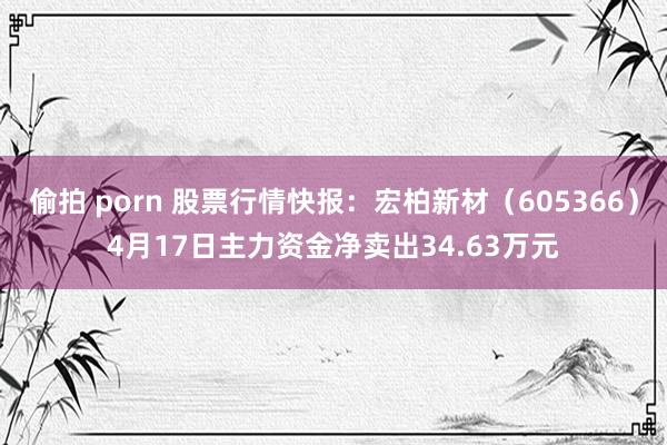 偷拍 porn 股票行情快报：宏柏新材（605366）4月17日主力资金净卖出34.63万元
