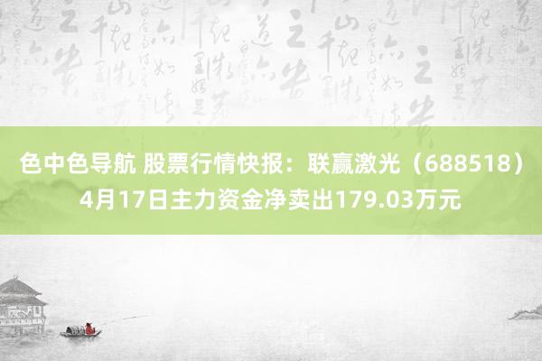 色中色导航 股票行情快报：联赢激光（688518）4月17日主力资金净卖出179.03万元