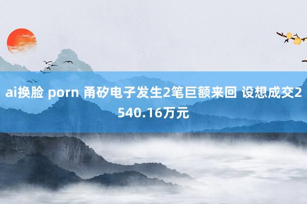 ai换脸 porn 甬矽电子发生2笔巨额来回 设想成交2540.16万元