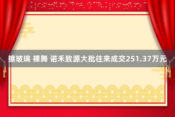 擦玻璃 裸舞 诺禾致源大批往来成交251.37万元