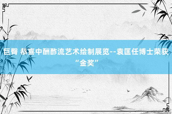 巨臀 恭喜中酬酢流艺术绘制展览--袁匡任博士荣获“金奖”