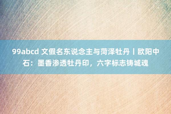 99abcd 文假名东说念主与菏泽牡丹丨欧阳中石：墨香渗透牡丹印，六字标志铸城魂