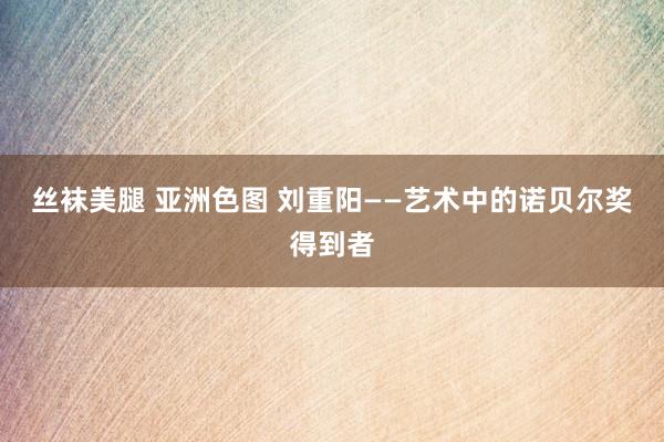 丝袜美腿 亚洲色图 刘重阳——艺术中的诺贝尔奖得到者