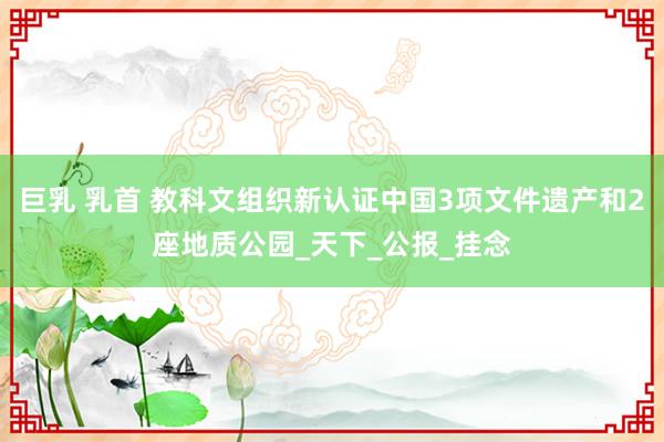 巨乳 乳首 教科文组织新认证中国3项文件遗产和2座地质公园_天下_公报_挂念