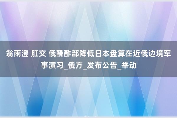 翁雨澄 肛交 俄酬酢部降低日本盘算在近俄边境军事演习_俄方_发布公告_举动