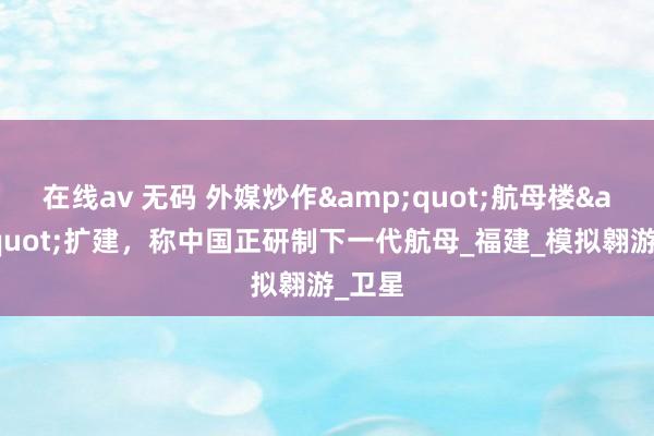 在线av 无码 外媒炒作&quot;航母楼&quot;扩建，称中国正研制下一代航母_福建_模拟翱游_卫星