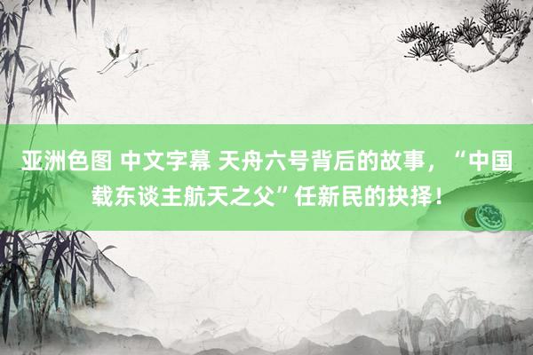 亚洲色图 中文字幕 天舟六号背后的故事，“中国载东谈主航天之父”任新民的抉择！