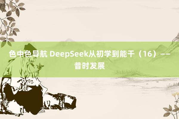 色中色导航 DeepSeek从初学到能干（16）——昔时发展