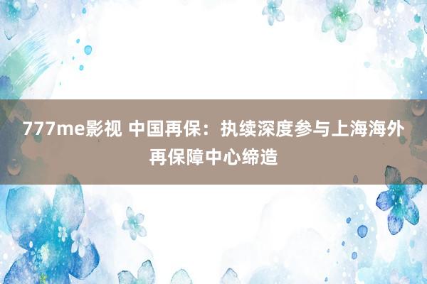 777me影视 中国再保：执续深度参与上海海外再保障中心缔造