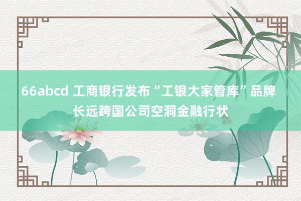 66abcd 工商银行发布“工银大家管库”品牌 长远跨国公司空洞金融行状