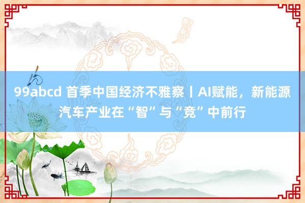 99abcd 首季中国经济不雅察丨AI赋能，新能源汽车产业在“智”与“竞”中前行