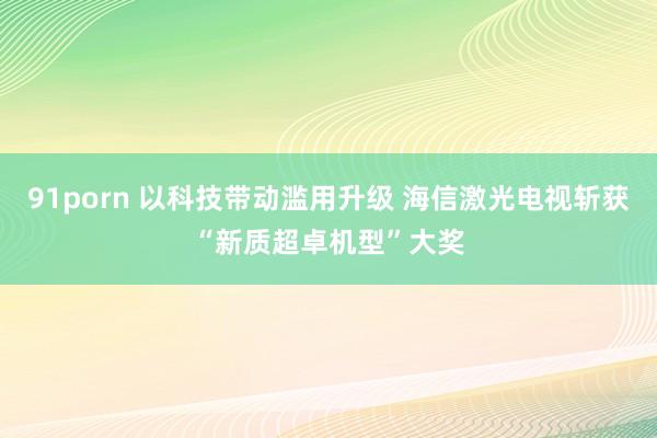 91porn 以科技带动滥用升级 海信激光电视斩获“新质超卓机型”大奖