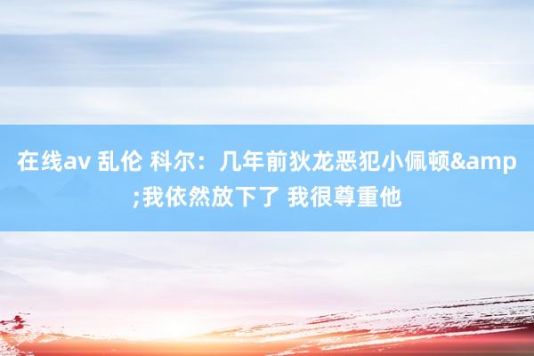 在线av 乱伦 科尔：几年前狄龙恶犯小佩顿&我依然放下了 我很尊重他