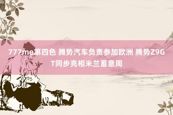 777me第四色 腾势汽车负责参加欧洲 腾势Z9GT同步亮相米兰蓄意周