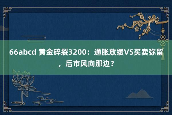 66abcd 黄金碎裂3200：通胀放缓VS买卖弥留，后市风向那边？