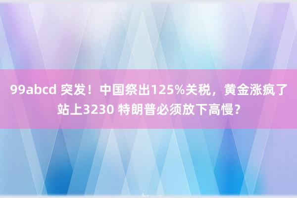99abcd 突发！中国祭出125%关税，黄金涨疯了站上3230 特朗普必须放下高慢？