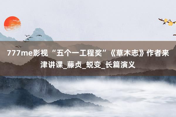 777me影视 “五个一工程奖”《草木志》作者来津讲课_藤贞_蜕变_长篇演义