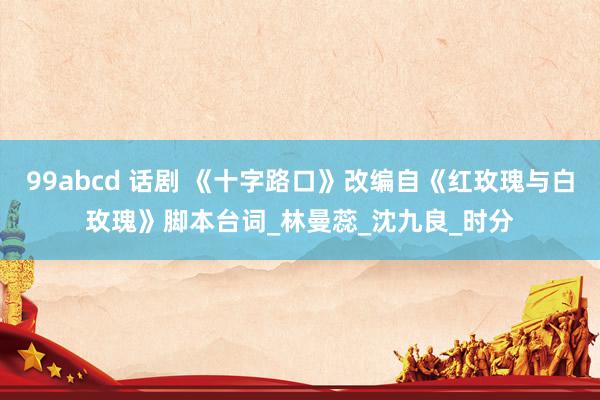 99abcd 话剧 《十字路口》改编自《红玫瑰与白玫瑰》脚本台词_林曼蕊_沈九良_时分