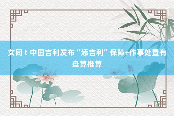 女同 t 中国吉利发布“添吉利”保障+作事处置有盘算推算