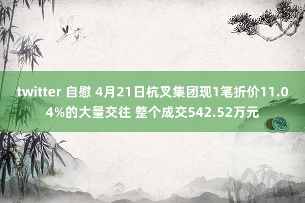 twitter 自慰 4月21日杭叉集团现1笔折价11.04%的大量交往 整个成交542.52万元