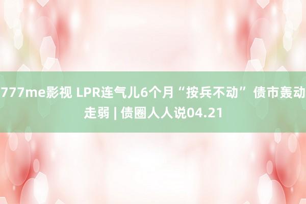 777me影视 LPR连气儿6个月“按兵不动” 债市轰动走弱 | 债圈人人说04.21