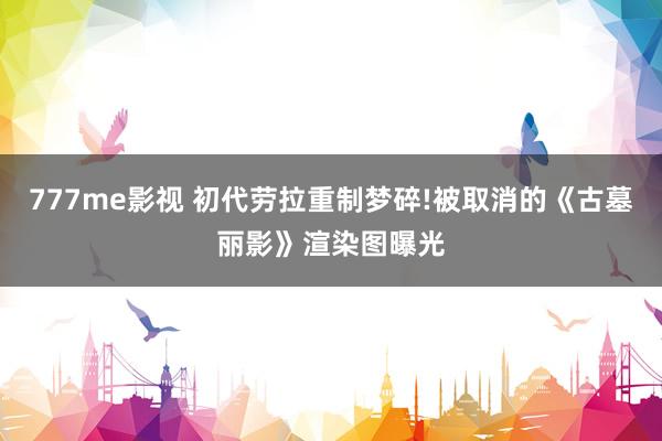 777me影视 初代劳拉重制梦碎!被取消的《古墓丽影》渲染图曝光
