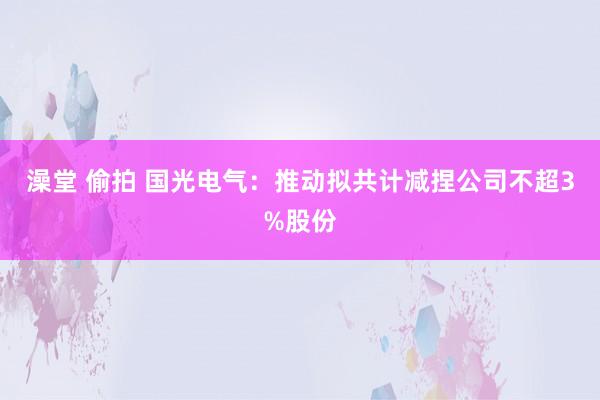 澡堂 偷拍 国光电气：推动拟共计减捏公司不超3%股份