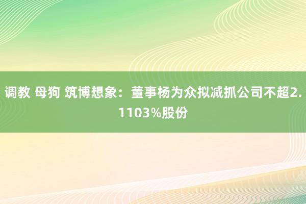 调教 母狗 筑博想象：董事杨为众拟减抓公司不超2.1103%股份