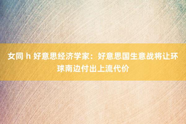 女同 h 好意思经济学家：好意思国生意战将让环球南边付出上流代价