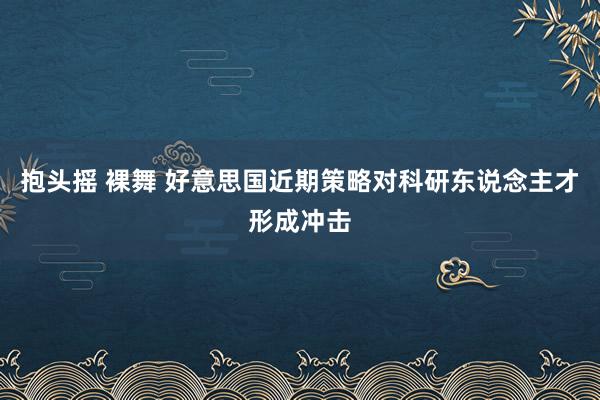 抱头摇 裸舞 好意思国近期策略对科研东说念主才形成冲击
