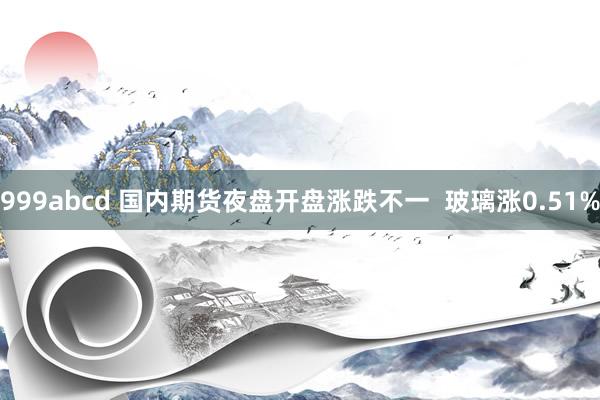 999abcd 国内期货夜盘开盘涨跌不一  玻璃涨0.51%