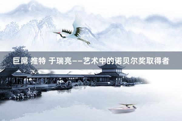 巨屌 推特 于瑞亮——艺术中的诺贝尔奖取得者