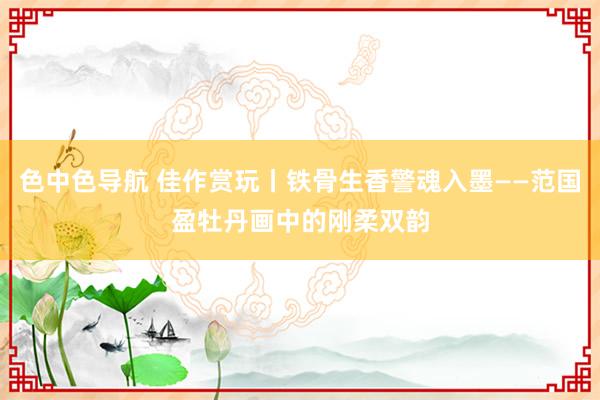 色中色导航 佳作赏玩丨铁骨生香警魂入墨——范国盈牡丹画中的刚柔双韵