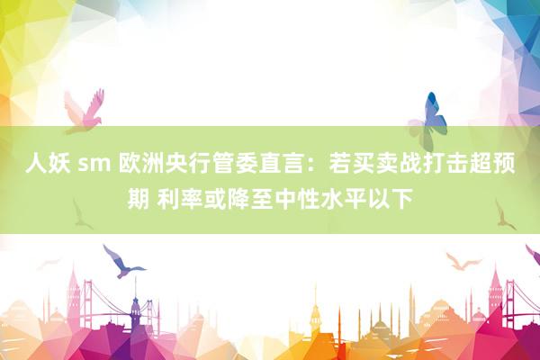 人妖 sm 欧洲央行管委直言：若买卖战打击超预期 利率或降至中性水平以下